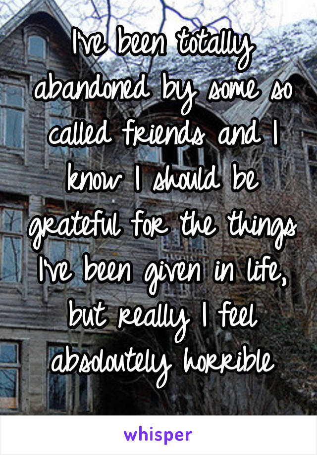 
I've been totally abandoned by some so called friends and I know I should be grateful for the things I've been given in life, but really I feel absoloutely horrible

