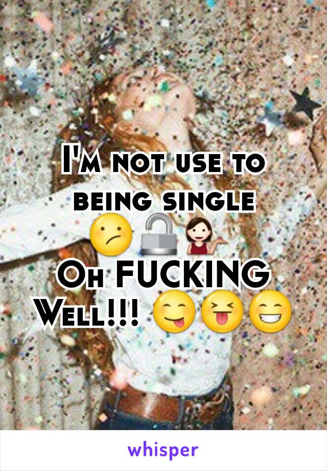 I'm not use to being single 😕🔓💁 
Oh FUCKING Well!!! 😋😝😁