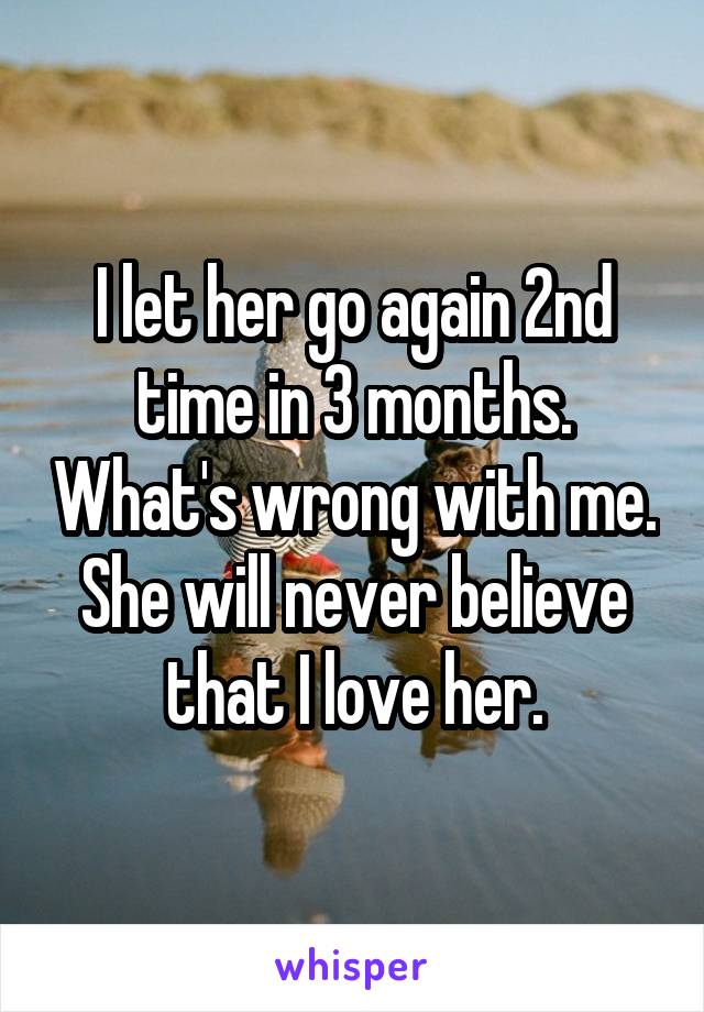 I let her go again 2nd time in 3 months. What's wrong with me. She will never believe that I love her.