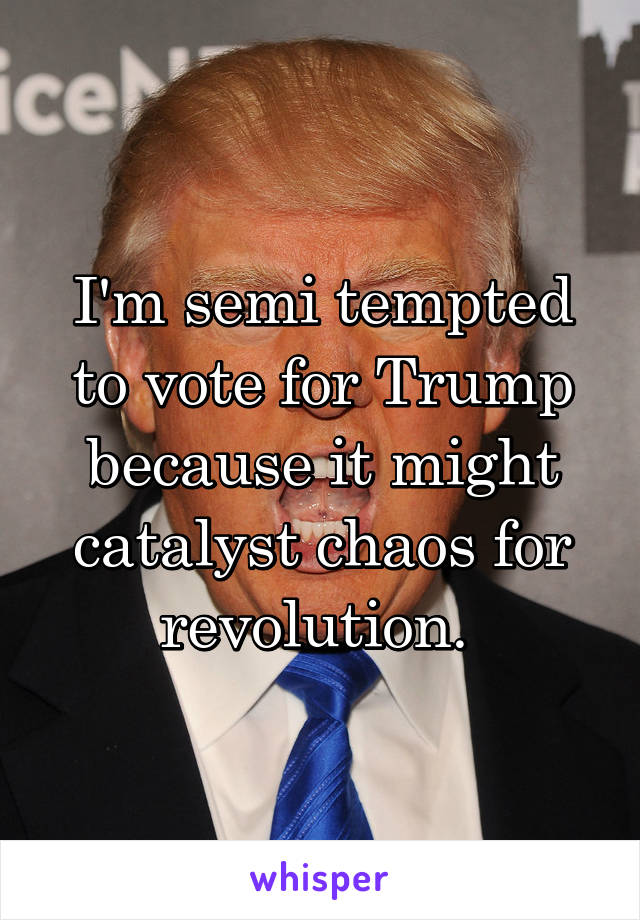 I'm semi tempted to vote for Trump because it might catalyst chaos for revolution. 