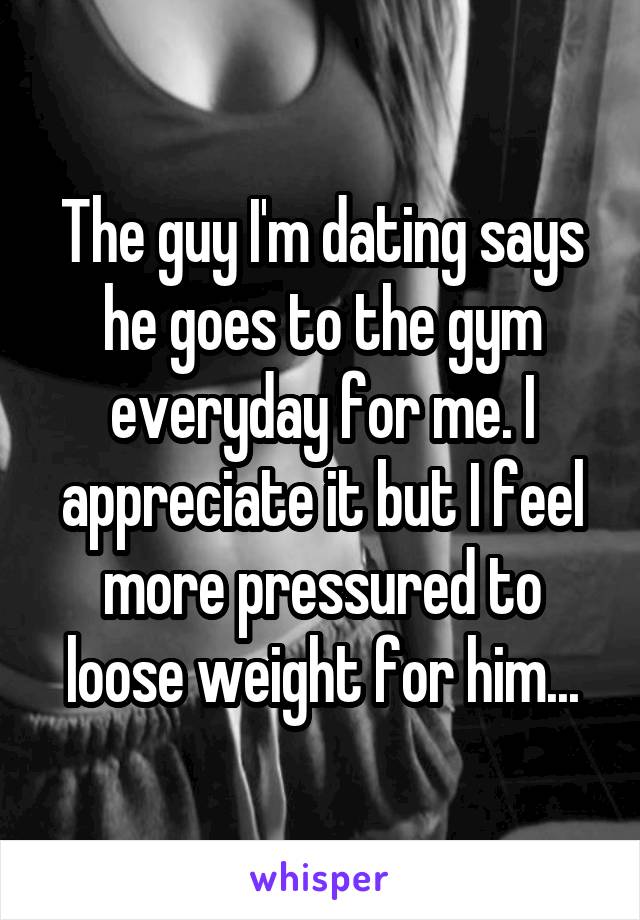 The guy I'm dating says he goes to the gym everyday for me. I appreciate it but I feel more pressured to loose weight for him...