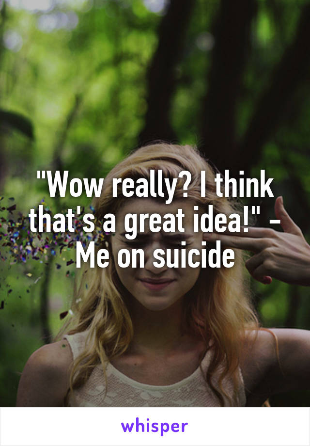 "Wow really? I think that's a great idea!" - Me on suicide