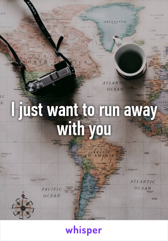 I just want to run away with you