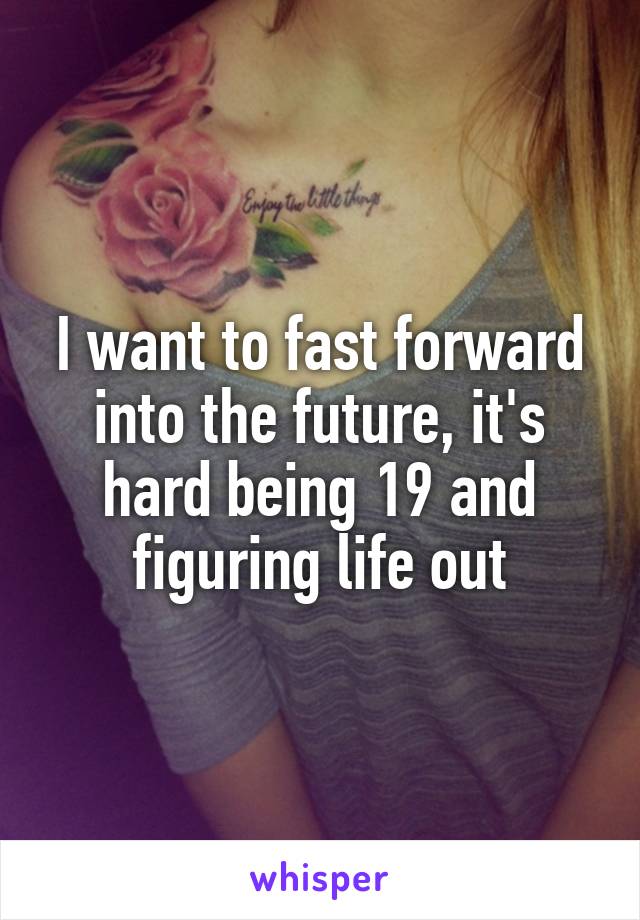 I want to fast forward into the future, it's hard being 19 and figuring life out