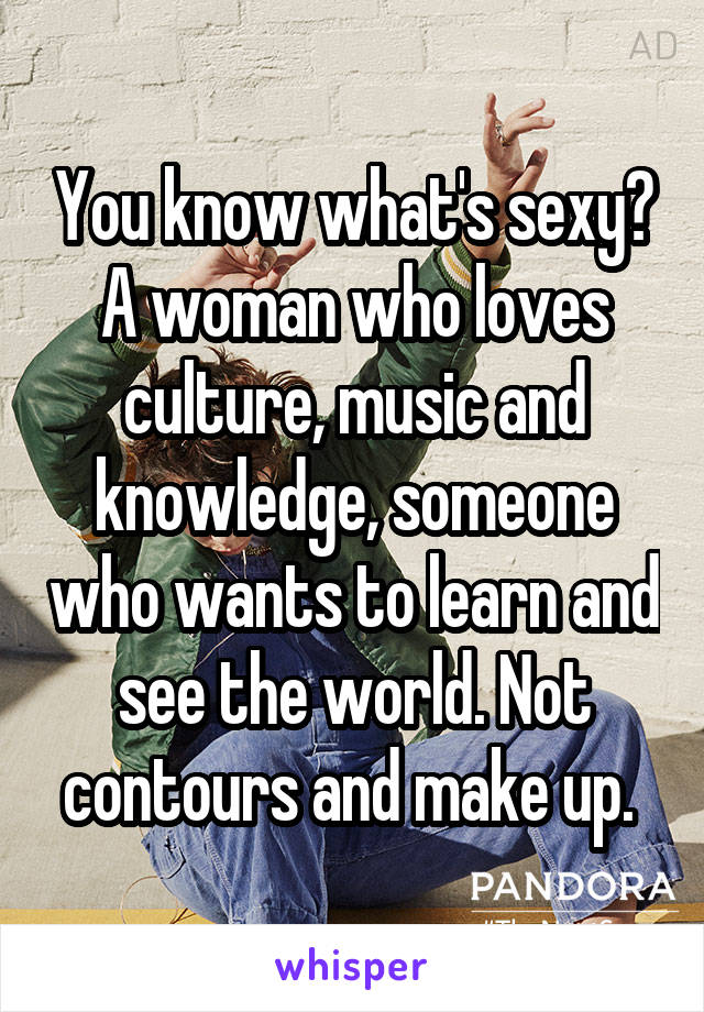 You know what's sexy? A woman who loves culture, music and knowledge, someone who wants to learn and see the world. Not contours and make up. 