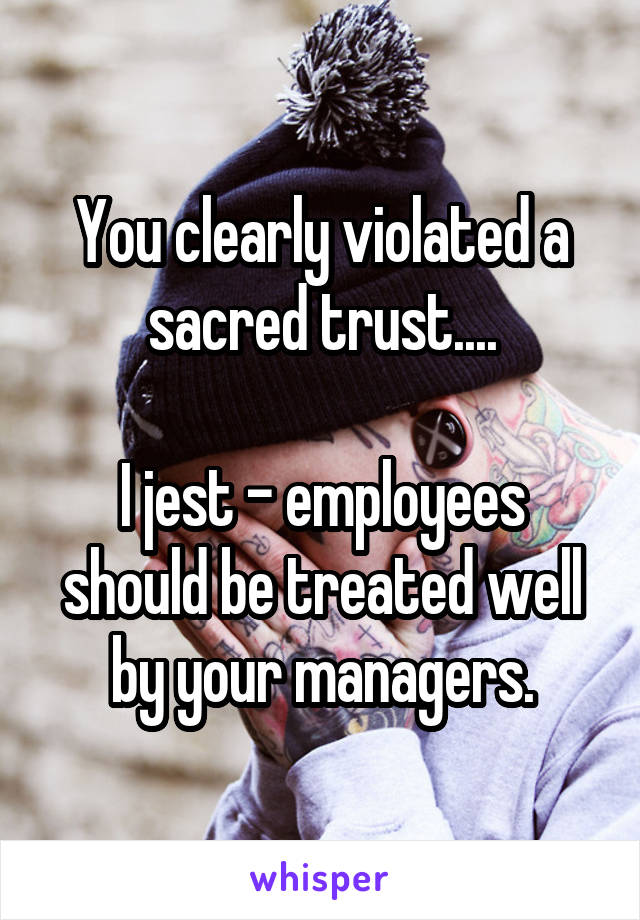 You clearly violated a sacred trust....

I jest - employees should be treated well by your managers.