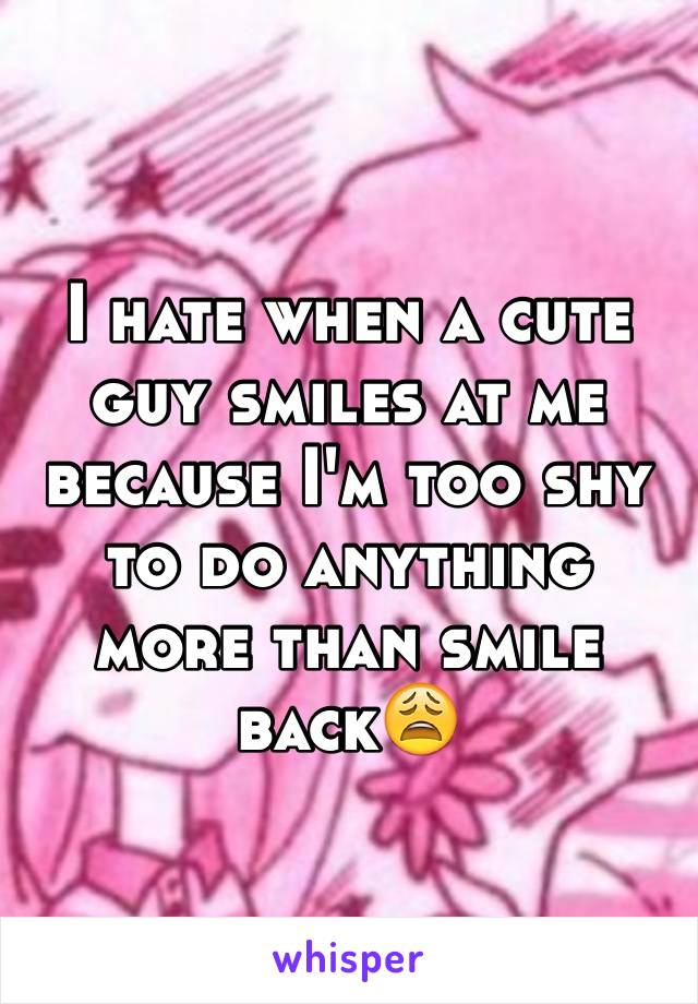 I hate when a cute guy smiles at me because I'm too shy to do anything more than smile back😩