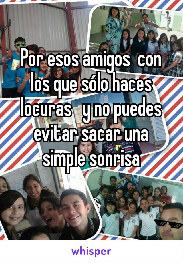 Por esos amigos  con los que sólo haces locuras   y no puedes evitar sacar una simple sonrisa