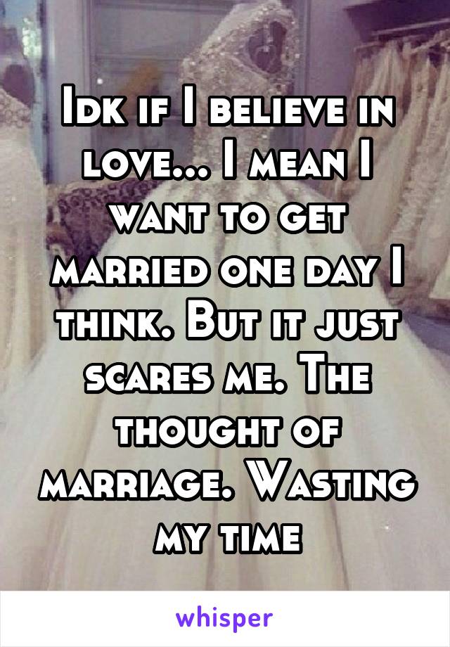 Idk if I believe in love... I mean I want to get married one day I think. But it just scares me. The thought of marriage. Wasting my time