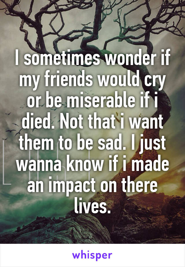 I sometimes wonder if my friends would cry or be miserable if i died. Not that i want them to be sad. I just wanna know if i made an impact on there lives.