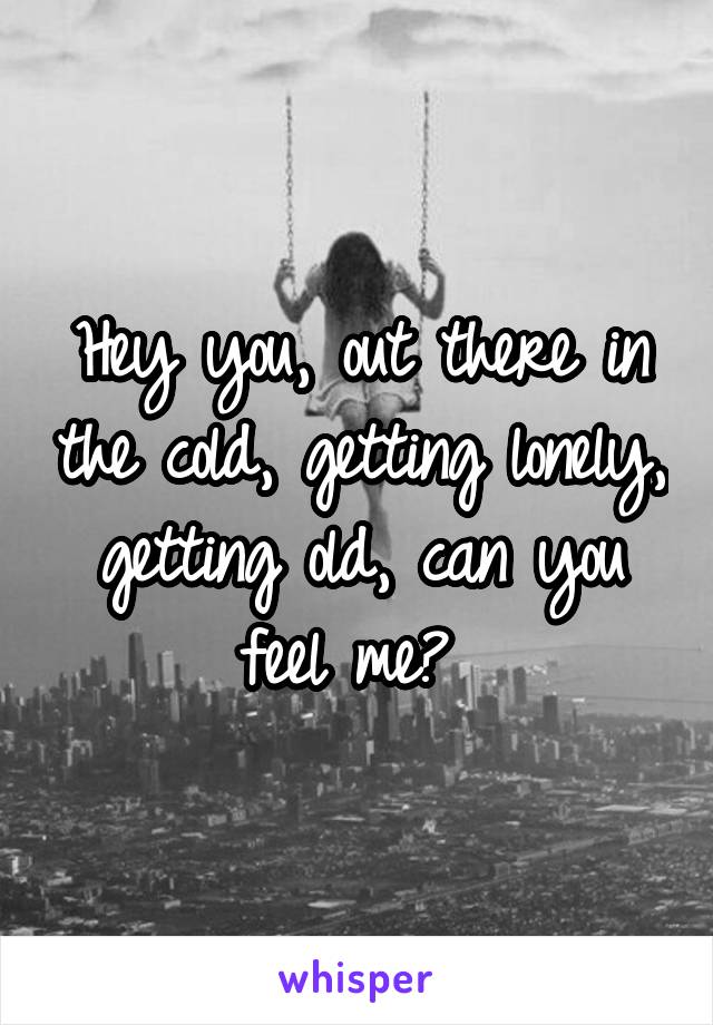 Hey you, out there in the cold, getting lonely, getting old, can you feel me? 