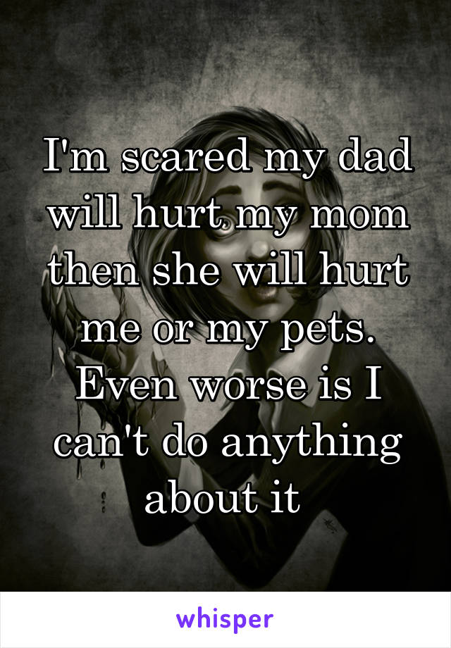 I'm scared my dad will hurt my mom then she will hurt me or my pets. Even worse is I can't do anything about it 