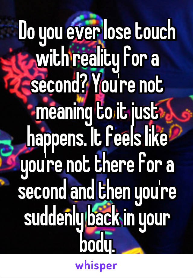 Do you ever lose touch with reality for a second? You're not meaning to it just happens. It feels like you're not there for a second and then you're suddenly back in your body.