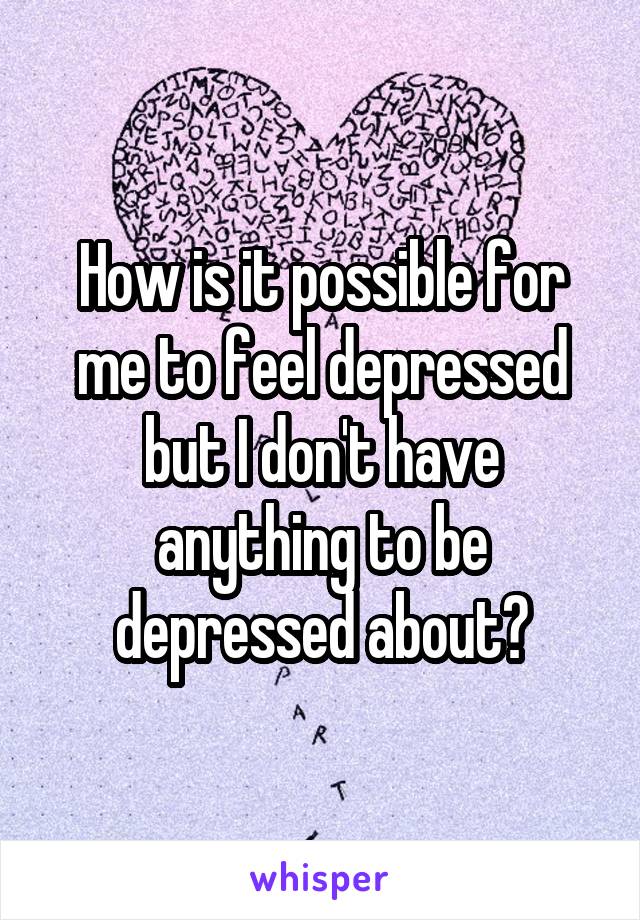 How is it possible for me to feel depressed but I don't have anything to be depressed about?