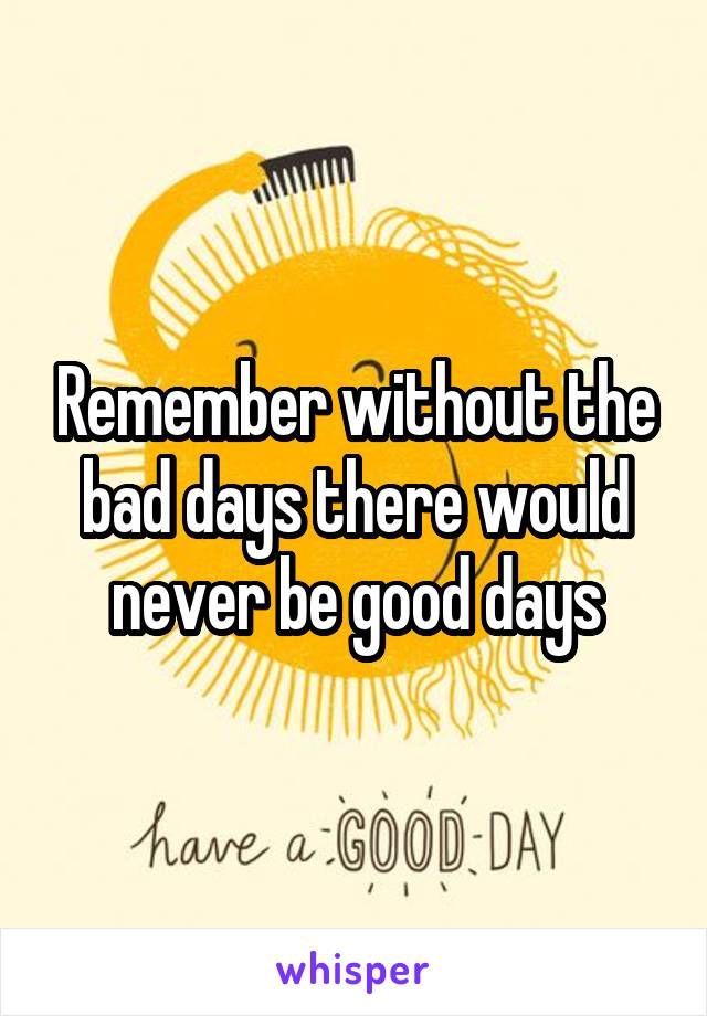 Remember without the bad days there would never be good days