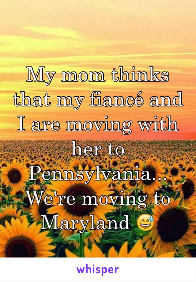 My mom thinks that my fiancé and I are moving with her to Pennsylvania... 
We're moving to Maryland 😅