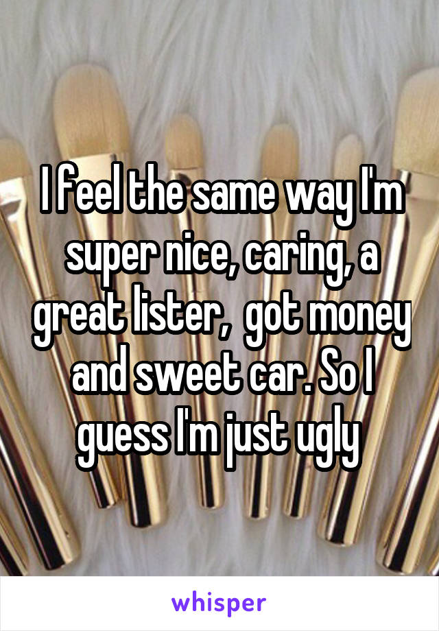 I feel the same way I'm super nice, caring, a great lister,  got money and sweet car. So I guess I'm just ugly 