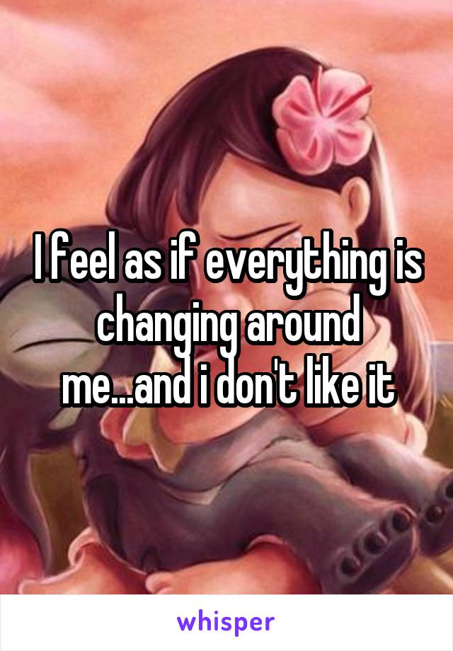 I feel as if everything is changing around me...and i don't like it