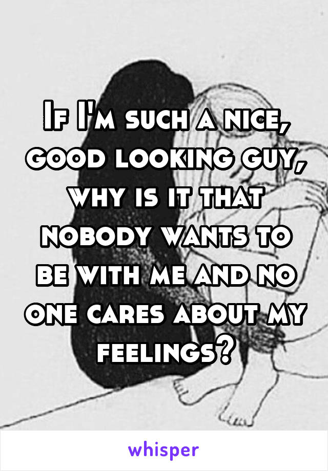 If I'm such a nice, good looking guy, why is it that nobody wants to be with me and no one cares about my feelings?