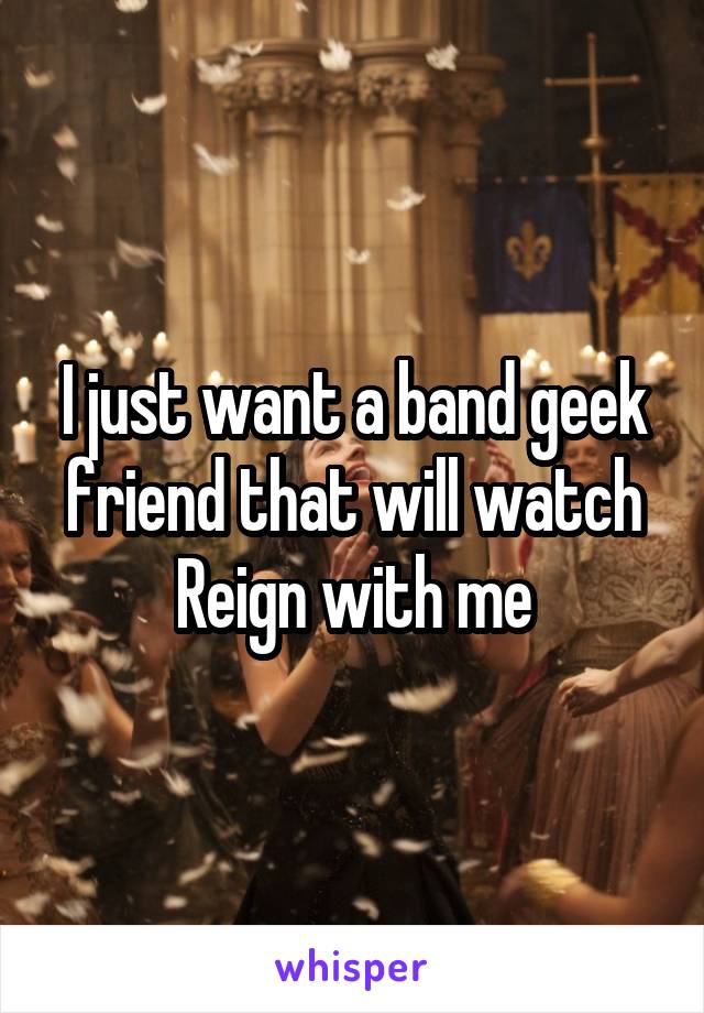 I just want a band geek friend that will watch Reign with me