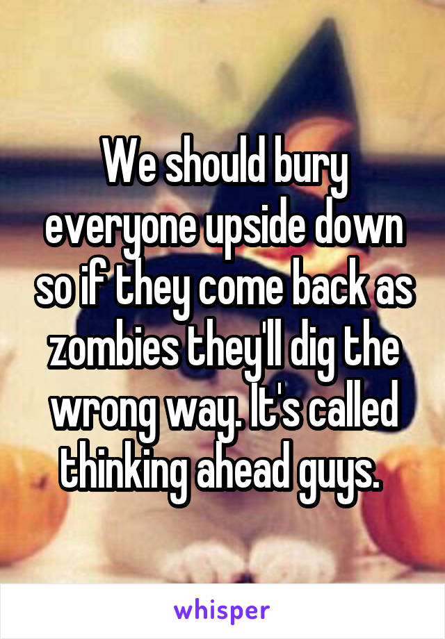 We should bury everyone upside down so if they come back as zombies they'll dig the wrong way. It's called thinking ahead guys. 