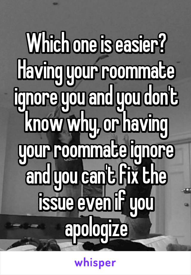 Which one is easier? Having your roommate ignore you and you don't know why, or having your roommate ignore and you can't fix the issue even if you apologize