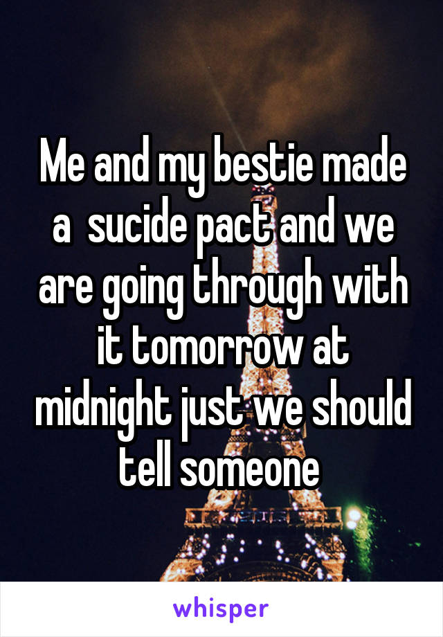 Me and my bestie made a  sucide pact and we are going through with it tomorrow at midnight just we should tell someone 