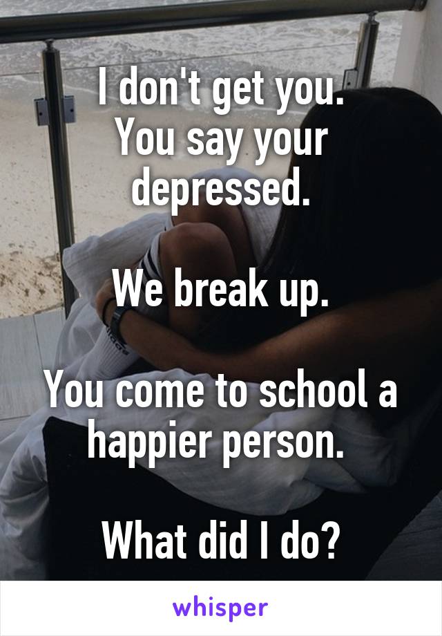 I don't get you.
You say your depressed.

We break up.

You come to school a happier person. 

What did I do?