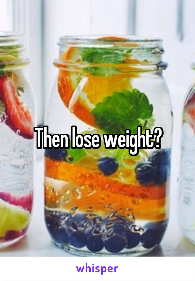 Then lose weight?