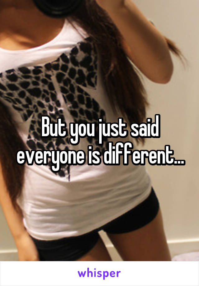 But you just said everyone is different...