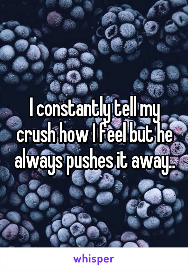 I constantly tell my crush how I feel but he always pushes it away..