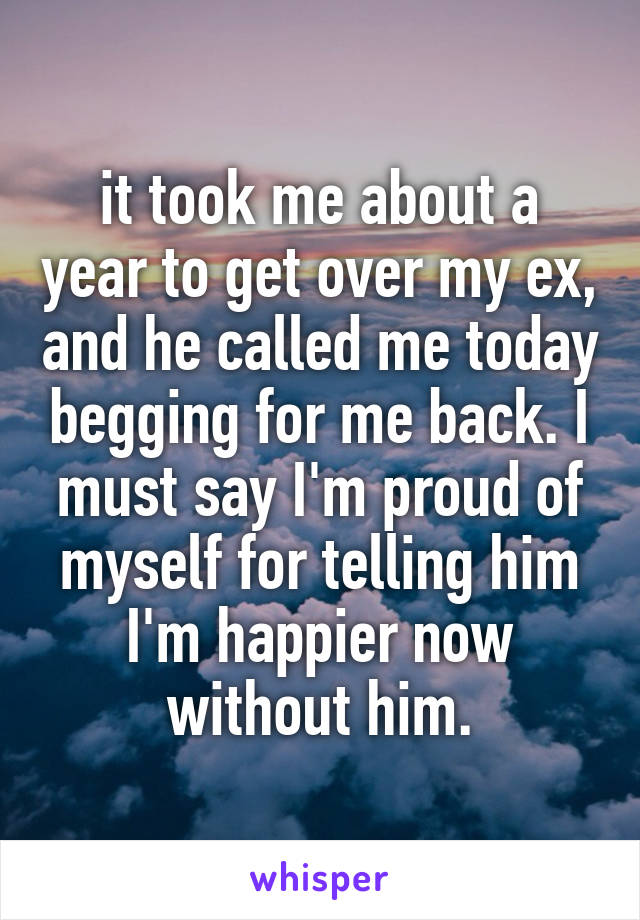 it took me about a year to get over my ex, and he called me today begging for me back. I must say I'm proud of myself for telling him I'm happier now without him.