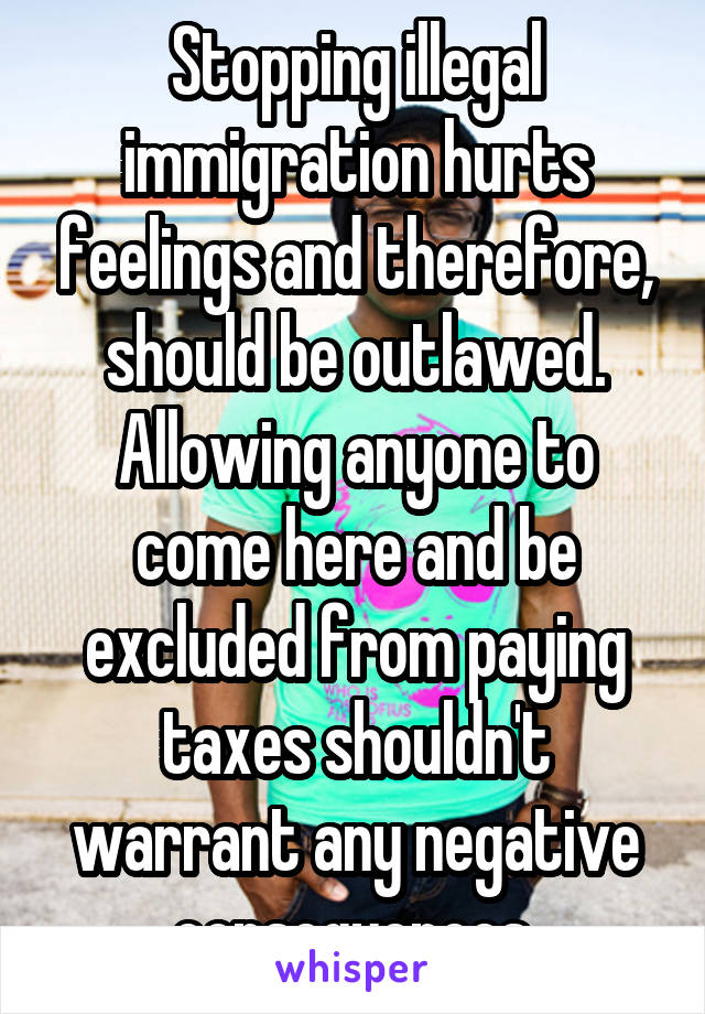 Stopping illegal immigration hurts feelings and therefore, should be outlawed. Allowing anyone to come here and be excluded from paying taxes shouldn't warrant any negative consequences.