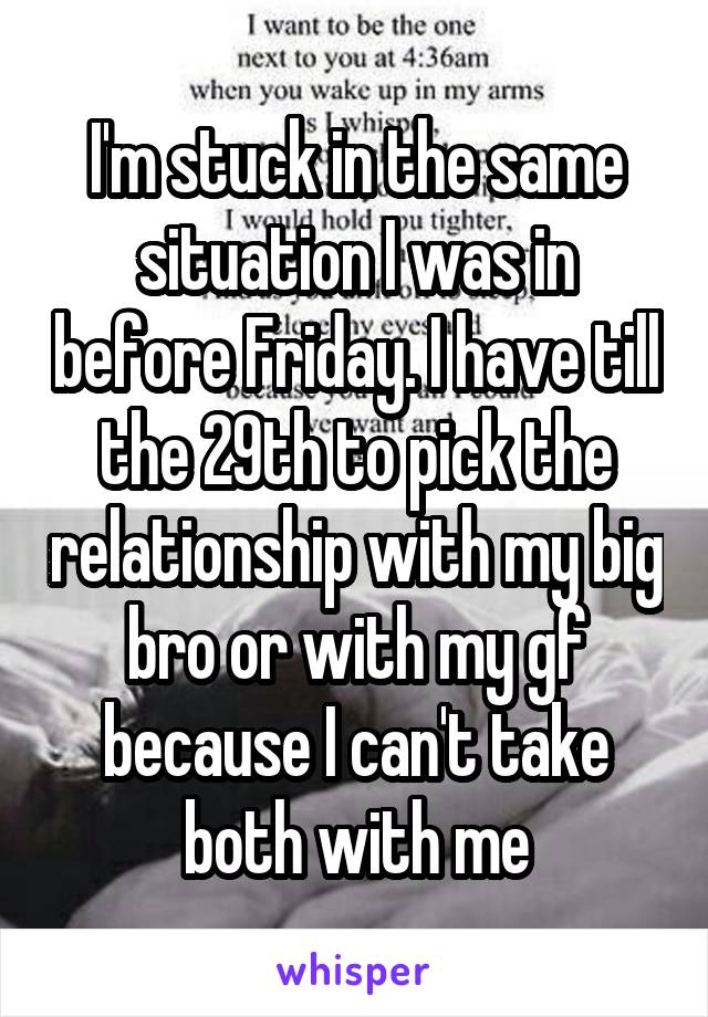 I'm stuck in the same situation I was in before Friday. I have till the 29th to pick the relationship with my big bro or with my gf because I can't take both with me