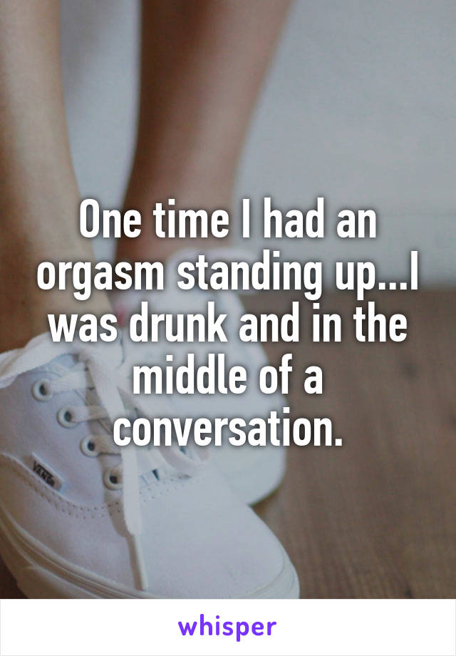 One time I had an orgasm standing up...I was drunk and in the middle of a conversation.