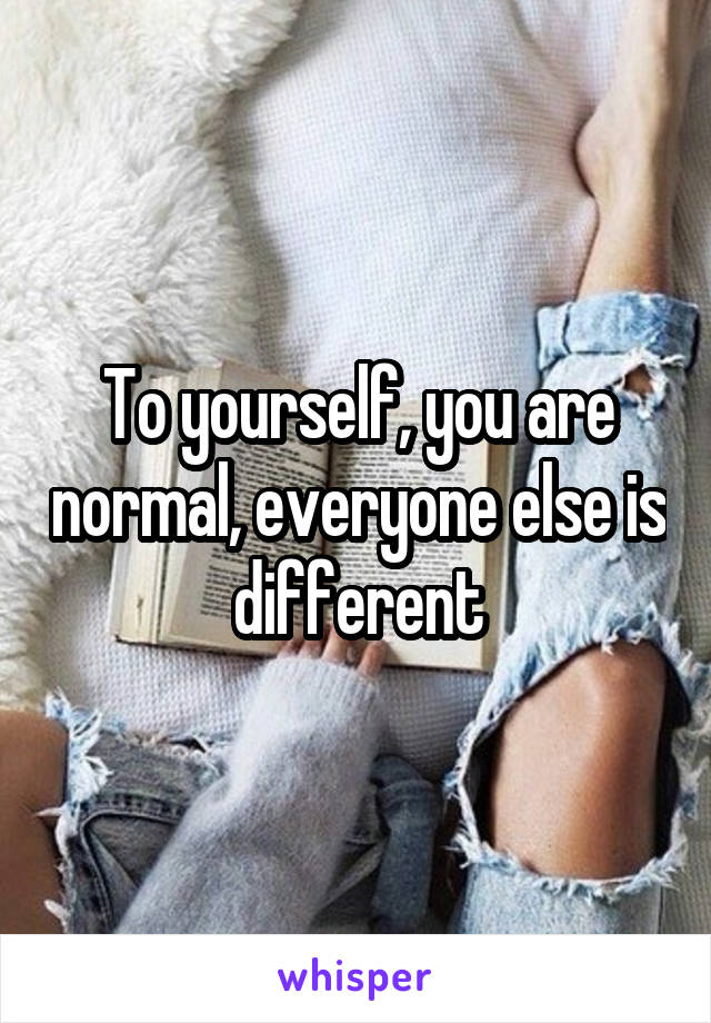 To yourself, you are normal, everyone else is different