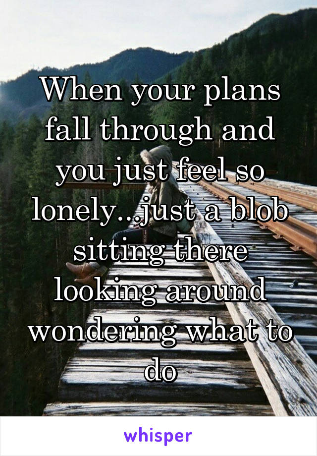 When your plans fall through and you just feel so lonely...just a blob sitting there looking around wondering what to do