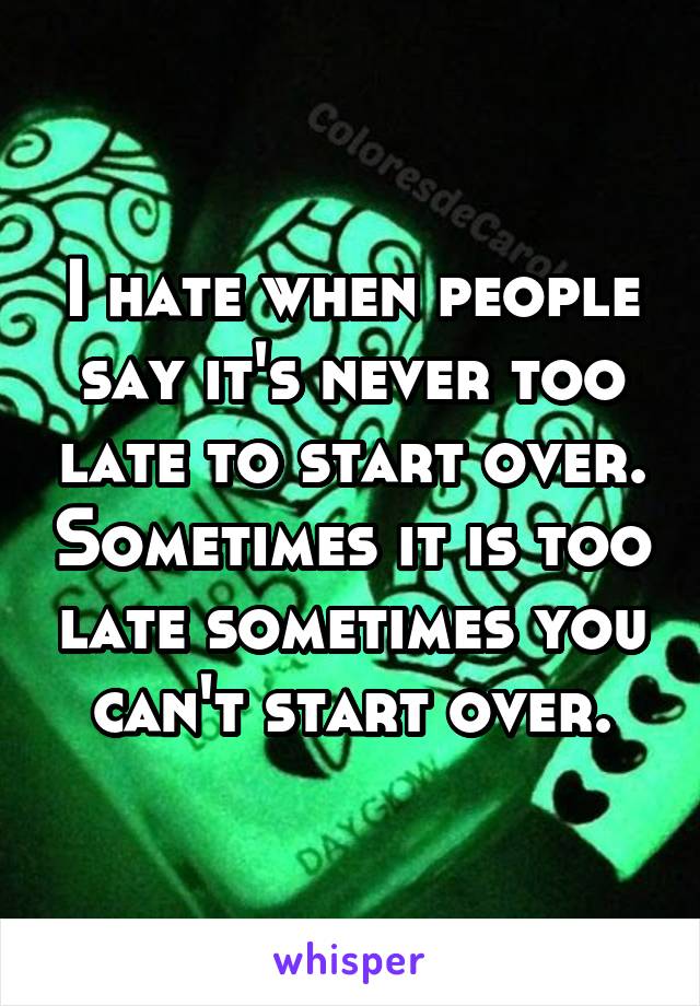 I hate when people say it's never too late to start over. Sometimes it is too late sometimes you can't start over.