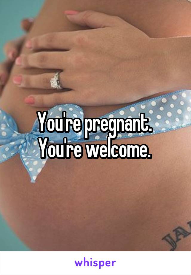 You're pregnant. 
You're welcome. 