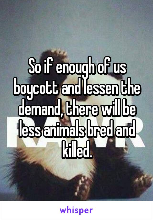 So if enough of us boycott and lessen the demand, there will be less animals bred and killed.