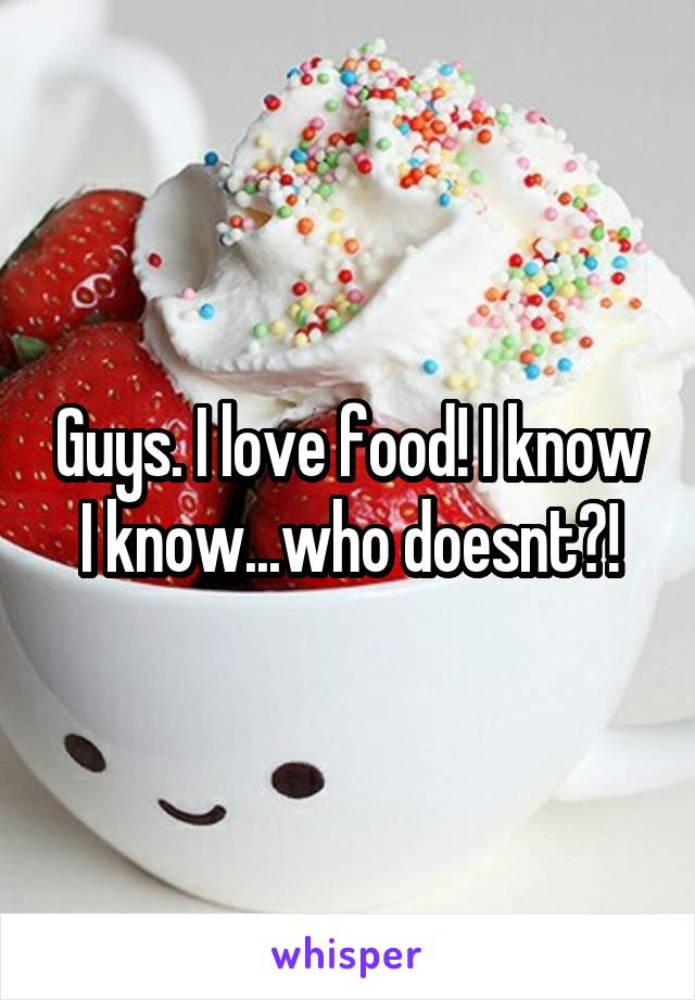 Guys. I love food! I know I know...who doesnt?!