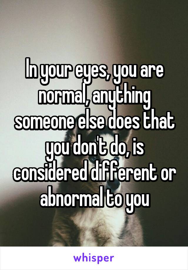 In your eyes, you are normal, anything someone else does that you don't do, is considered different or abnormal to you