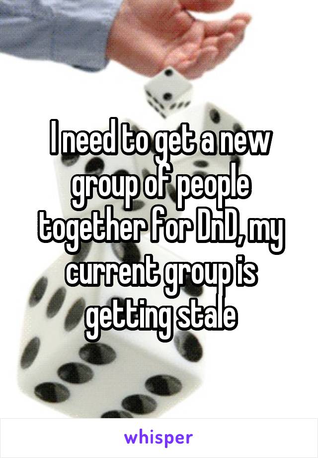 I need to get a new group of people together for DnD, my current group is getting stale