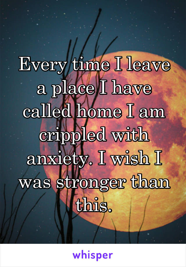 Every time I leave a place I have called home I am crippled with anxiety. I wish I was stronger than this.