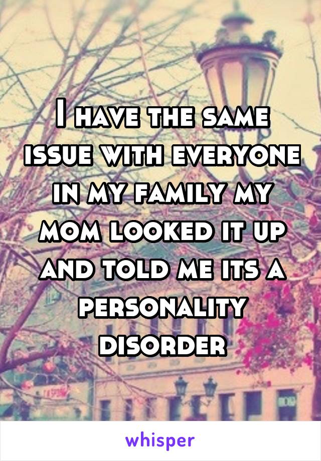 I have the same issue with everyone in my family my mom looked it up and told me its a personality disorder