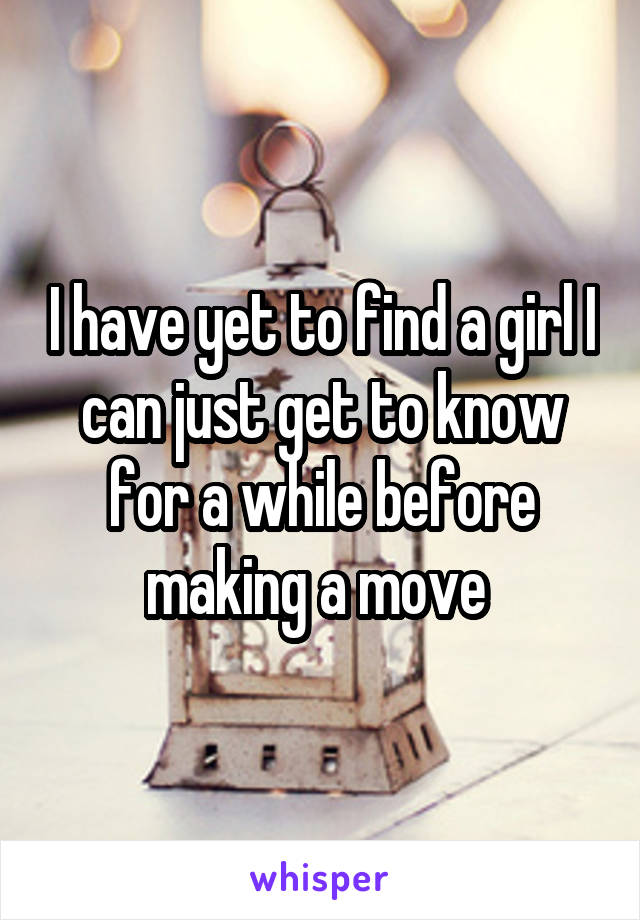 I have yet to find a girl I can just get to know for a while before making a move 