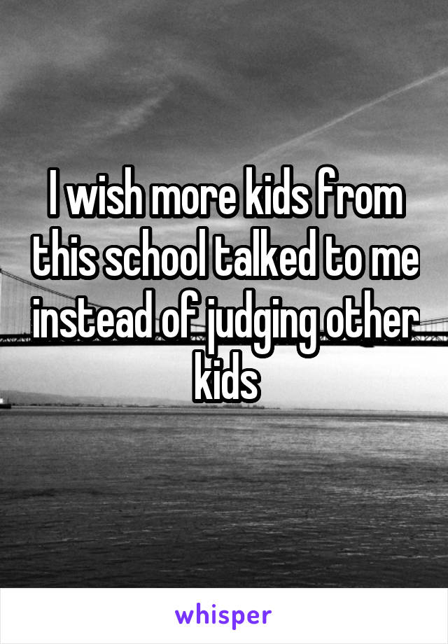 I wish more kids from this school talked to me instead of judging other kids
