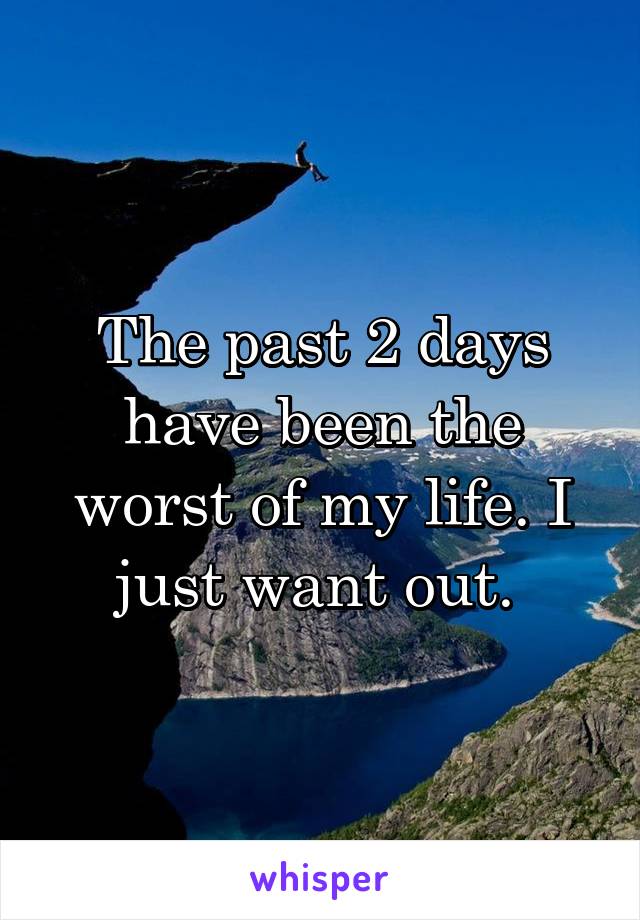 The past 2 days have been the worst of my life. I just want out. 