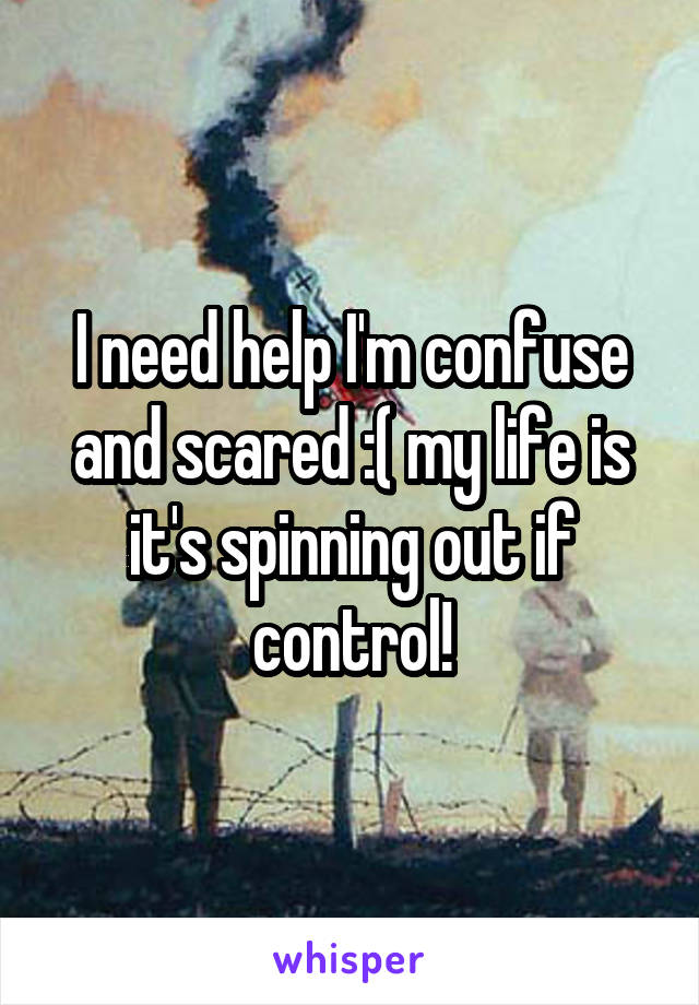 I need help I'm confuse and scared :( my life is it's spinning out if control!