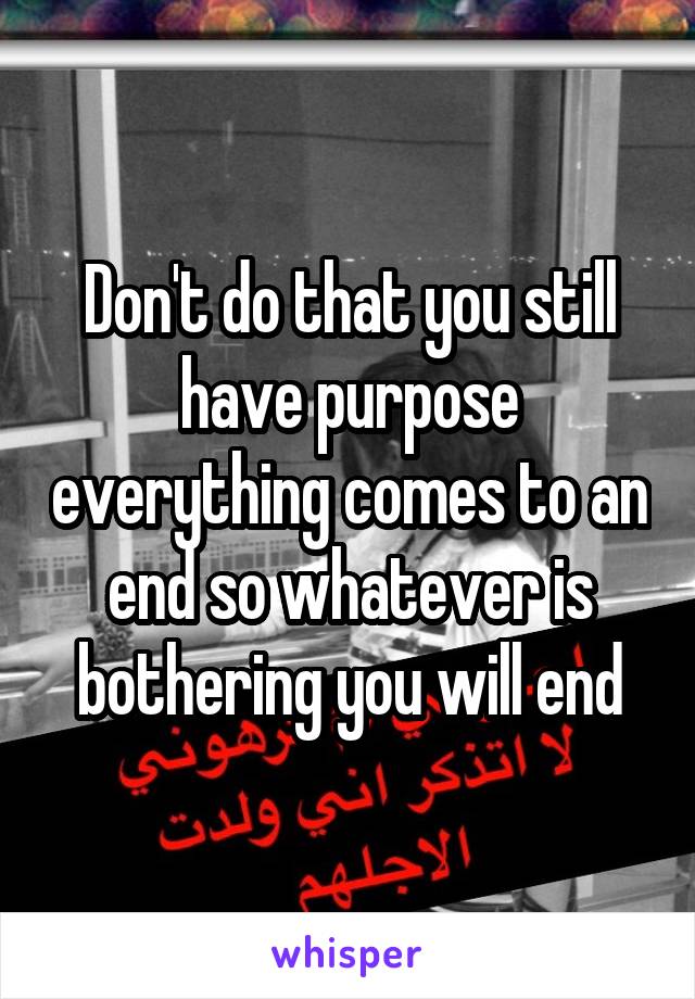 Don't do that you still have purpose everything comes to an end so whatever is bothering you will end